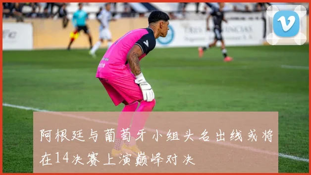 阿根廷与葡萄牙小组头名出线或将在14决赛上演巅峰对决