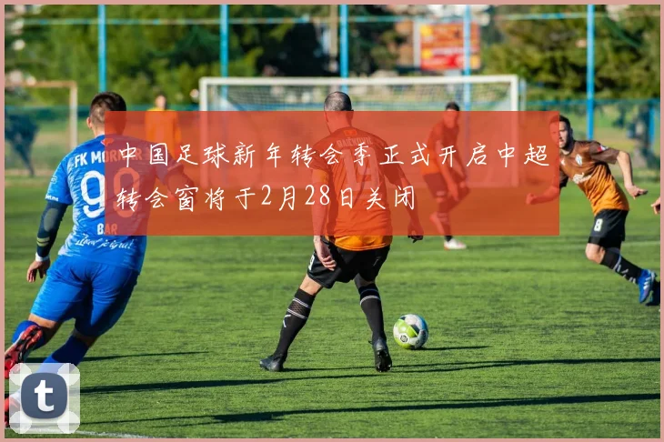 中国足球新年转会季正式开启中超转会窗将于2月28日关闭