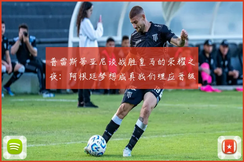 普雷斯蒂亚尼谈战胜皇马的荣耀之夜：阿根廷梦想成真我们理应晋级