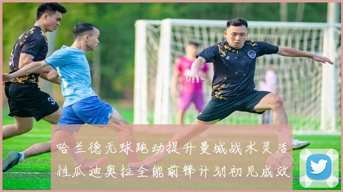 哈兰德无球跑动提升曼城战术灵活性瓜迪奥拉全能前锋计划初见成效