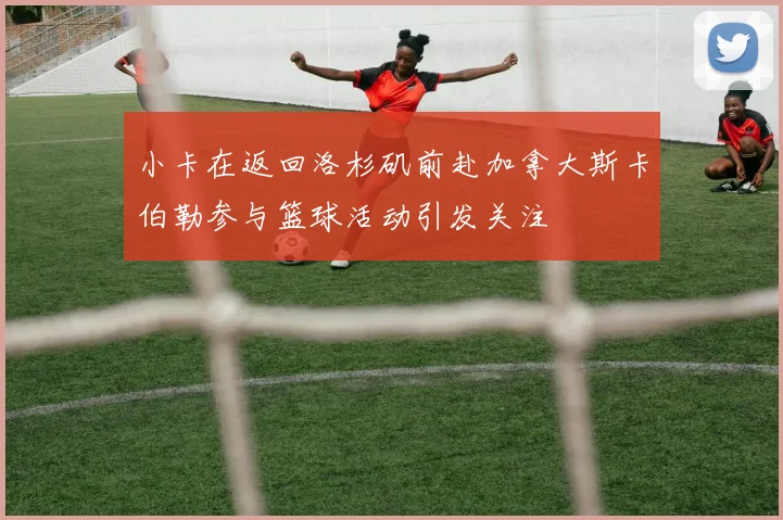 小卡在返回洛杉矶前赴加拿大斯卡伯勒参与篮球活动引发关注