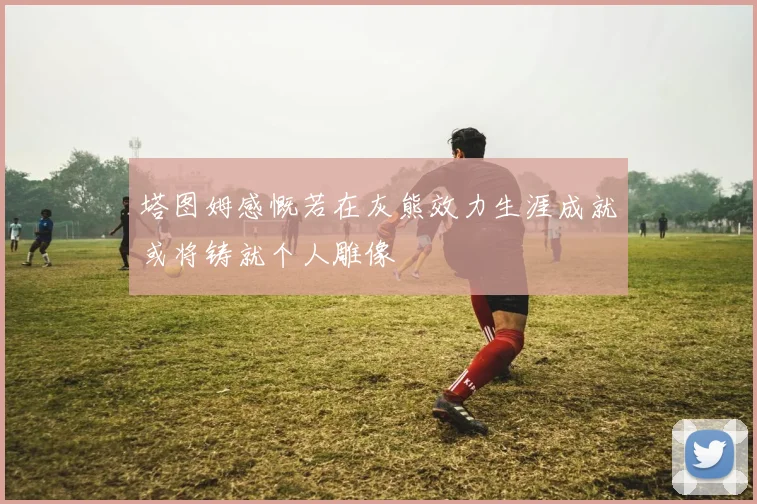 塔图姆感慨若在灰熊效力生涯成就或将铸就个人雕像