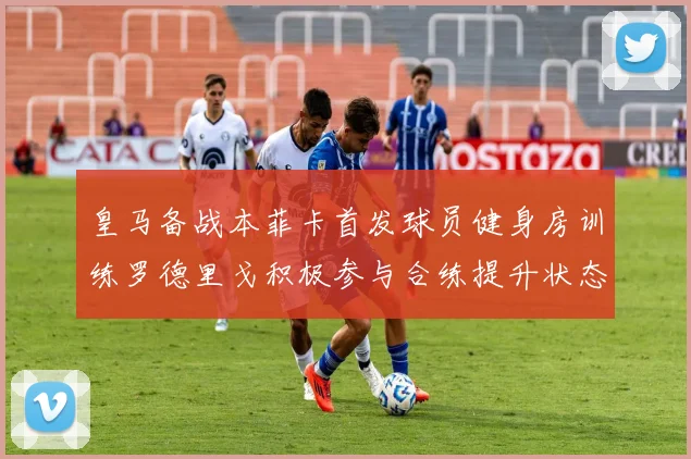 皇马备战本菲卡首发球员健身房训练罗德里戈积极参与合练提升状态