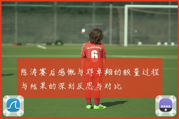 陈涛赛后感慨与邓卓翔的较量过程与结果的深刻反思与对比