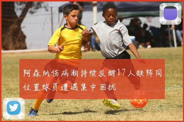 阿森纳伤病潮持续发酵17人缺阵同位置球员遭遇集中困扰