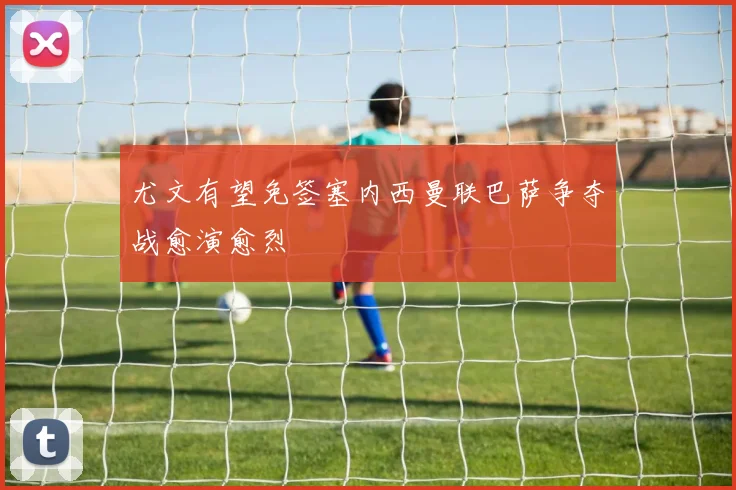 尤文有望免签塞内西曼联巴萨争夺战愈演愈烈