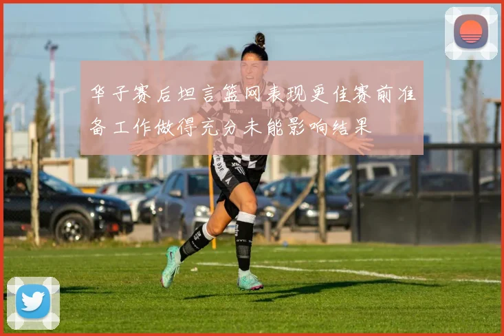 华子赛后坦言篮网表现更佳赛前准备工作做得充分未能影响结果