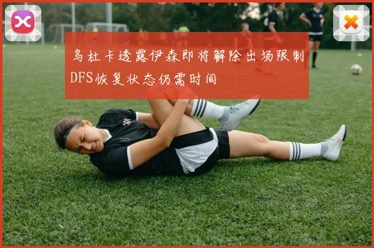 乌杜卡透露伊森即将解除出场限制DFS恢复状态仍需时间