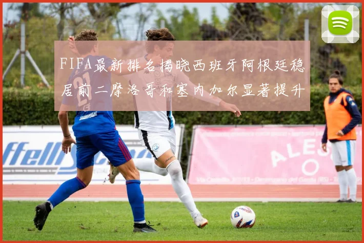 FIFA最新排名揭晓西班牙阿根廷稳居前二摩洛哥和塞内加尔显著提升