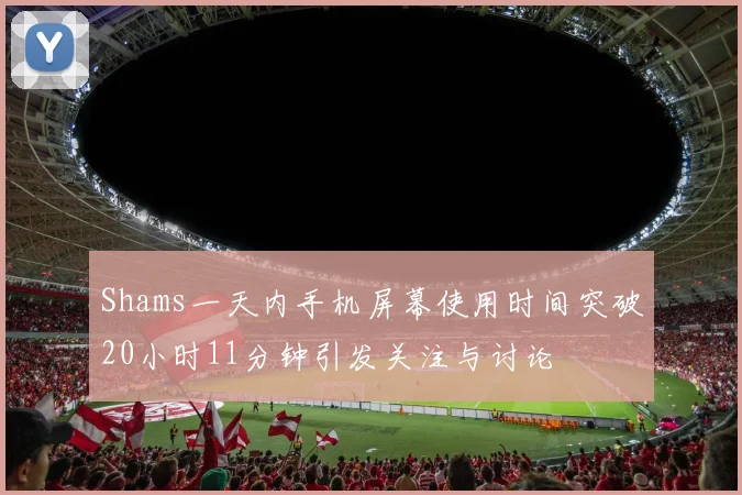 Shams一天内手机屏幕使用时间突破20小时11分钟引发关注与讨论