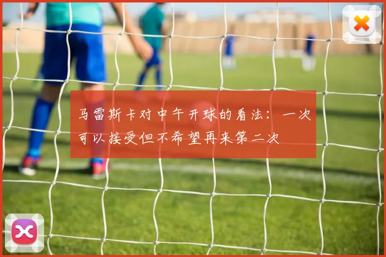 马雷斯卡对中午开球的看法：一次可以接受但不希望再来第二次