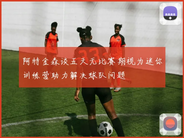 阿特金森谈五天无比赛期视为迷你训练营助力解决球队问题