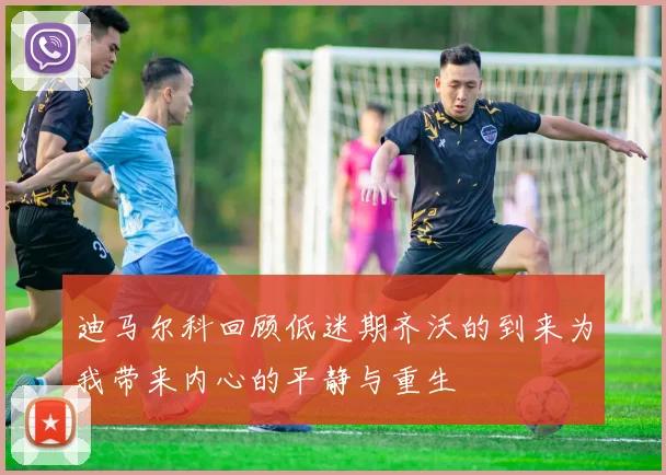 迪马尔科回顾低迷期齐沃的到来为我带来内心的平静与重生