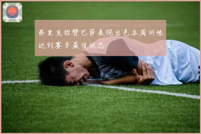 弗里克称赞巴萨表现出色本周训练达到赛季最佳状态