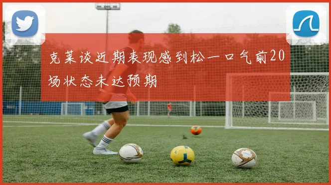 克莱谈近期表现感到松一口气前20场状态未达预期