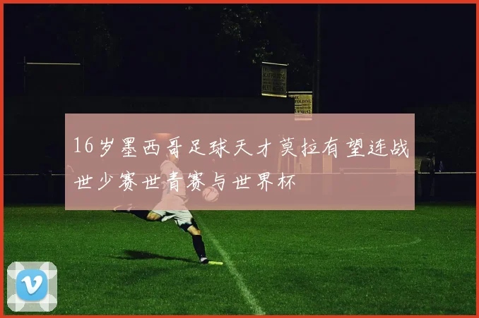 16岁墨西哥足球天才莫拉有望连战世少赛世青赛与世界杯