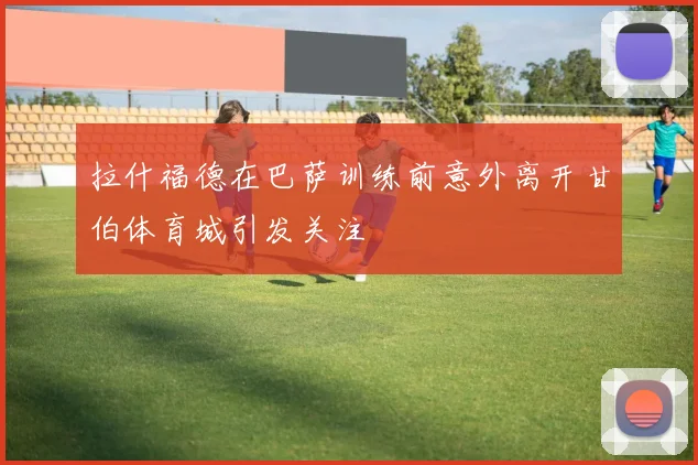 拉什福德在巴萨训练前意外离开甘伯体育城引发关注