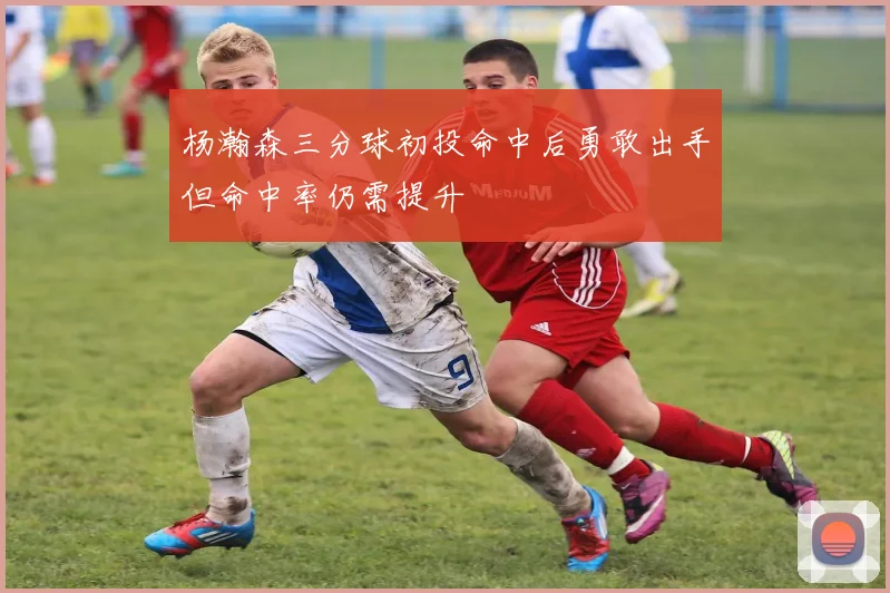 杨瀚森三分球初投命中后勇敢出手但命中率仍需提升