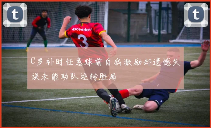C罗补时任意球前自我激励却遗憾失误未能助队逆转胜局