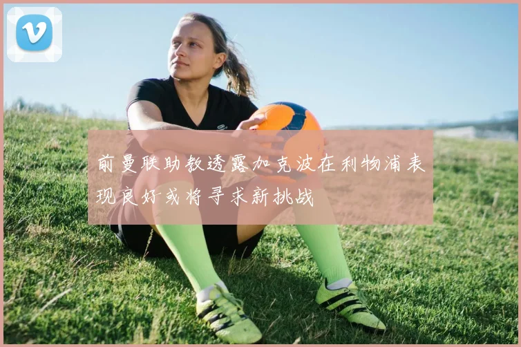 前曼联助教透露加克波在利物浦表现良好或将寻求新挑战