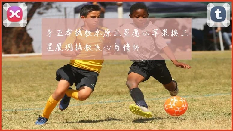 李正孝执教水原三星愿以苹果换三星展现执教决心与情怀