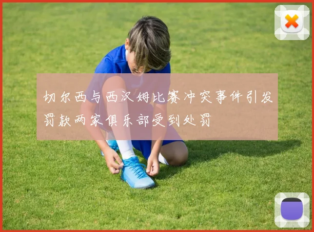 切尔西与西汉姆比赛冲突事件引发罚款两家俱乐部受到处罚