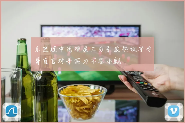 东里连中高难度三分引发热议字母哥直言对手实力不容小觑