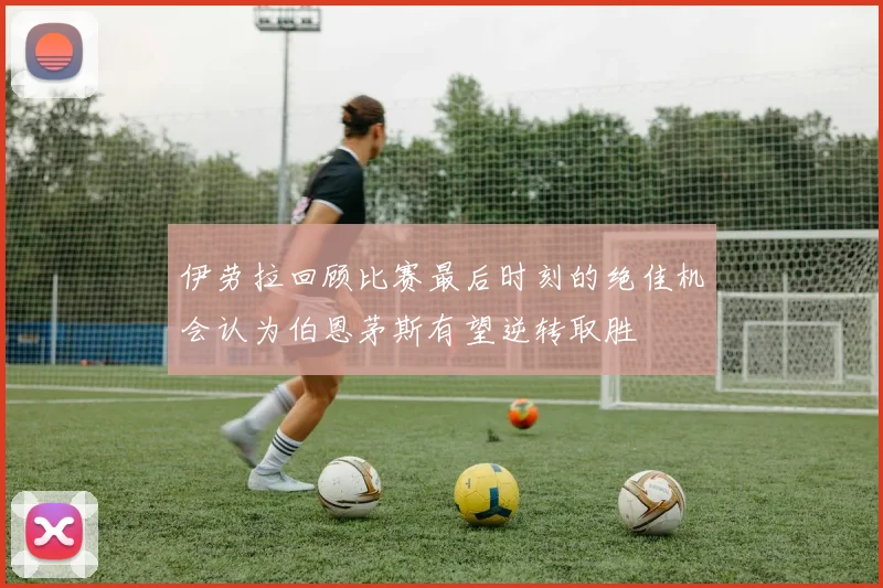 伊劳拉回顾比赛最后时刻的绝佳机会认为伯恩茅斯有望逆转取胜