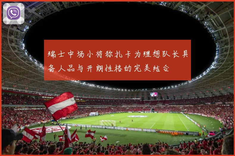 瑞士中场小将称扎卡为理想队长具备人品与开朗性格的完美结合