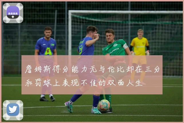 詹姆斯得分能力无与伦比却在三分和罚球上表现不佳的双面人生