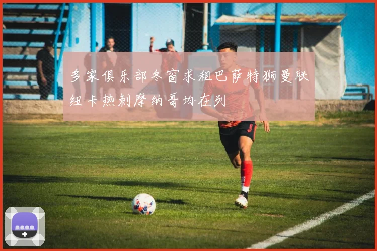 多家俱乐部冬窗求租巴萨特狮曼联纽卡热刺摩纳哥均在列