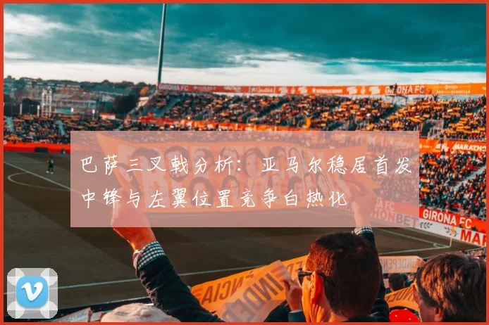 巴萨三叉戟分析：亚马尔稳居首发中锋与左翼位置竞争白热化