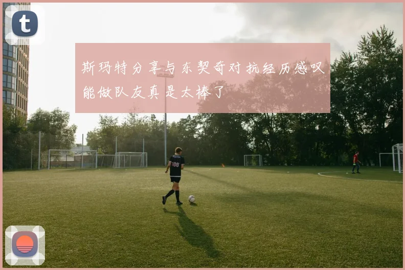 斯玛特分享与东契奇对抗经历感叹能做队友真是太棒了
