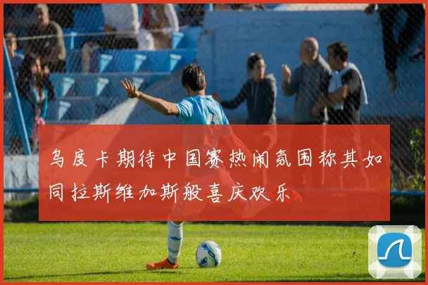 乌度卡期待中国赛热闹氛围称其如同拉斯维加斯般喜庆欢乐