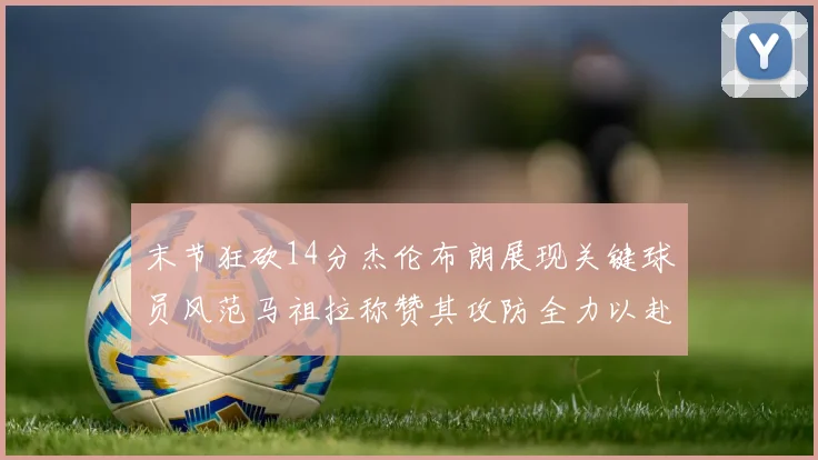 末节狂砍14分杰伦布朗展现关键球员风范马祖拉称赞其攻防全力以赴