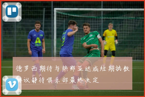 德罗西期待与热那亚达成短期执教协议静待俱乐部最终决定