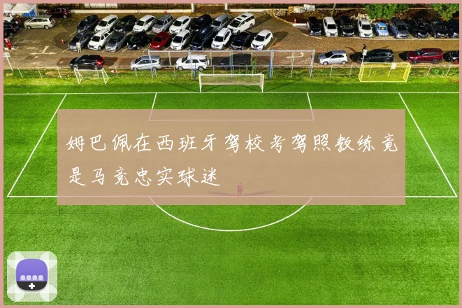 姆巴佩在西班牙驾校考驾照教练竟是马竞忠实球迷